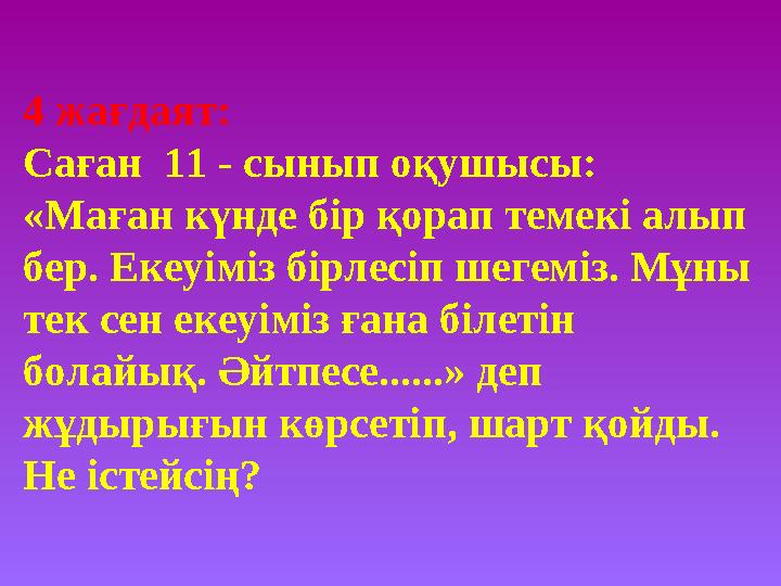 4 жағдаят: Саған 11 - сынып оқушысы: «Маған күнде бір қорап темекі алып бер. Екеуіміз бірлесіп шегеміз. Мұны тек сен екеу