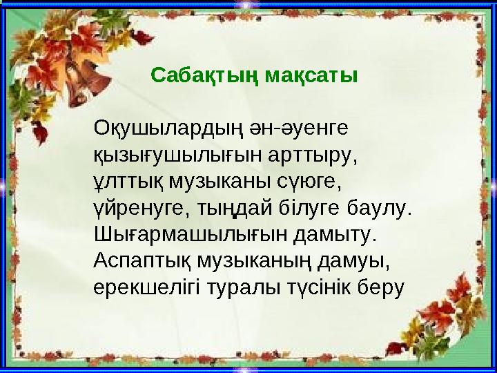 Сабақтың мақсаты Оқушылардың ән-әуенге қызығушылығын арттыру, ұлттық музыканы сүюге, үйренуге, тыңдай білуге баулу. Шығармаш