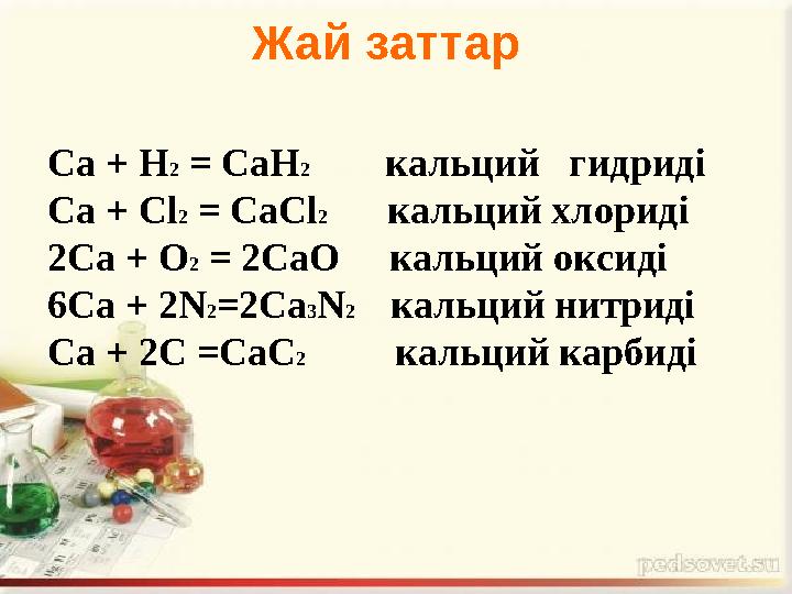 Са + Н2 = СаН2 кальций гидриді Са + Сl2 = СаСl2 кальций хлориді 2Са + О2 = 2СаО кальций оксиді 6Са + 2N2=2С