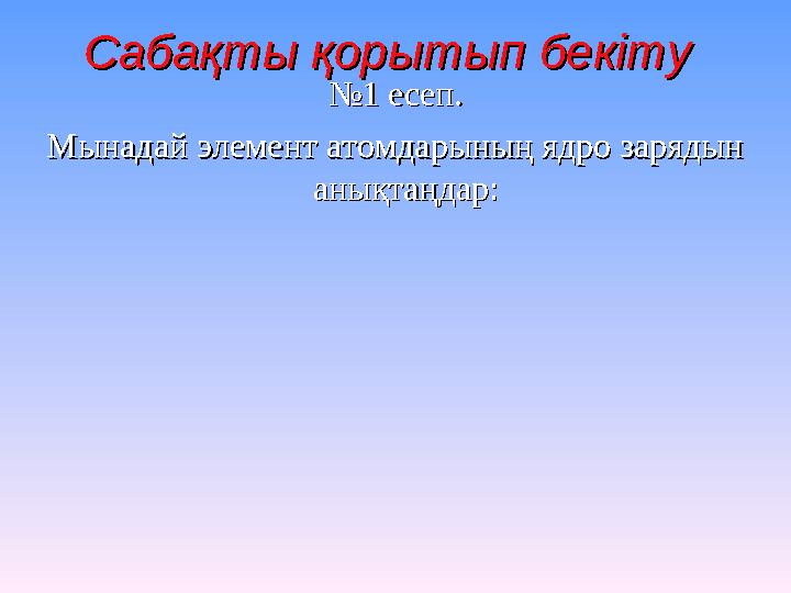 Сабақты қорытып бекітуСабақты қорытып бекіту № №1 есеп. 1 есеп. Мынадай элемент атомдарының ядро зарядын Мынадай элемент ато