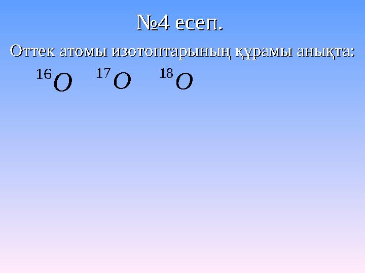 №№4 есеп. 4 есеп. Оттек атомы изотоптарының құрамы анықта:Оттек атомы изотоптарының құрамы анықта: O 16 O 17 O 18