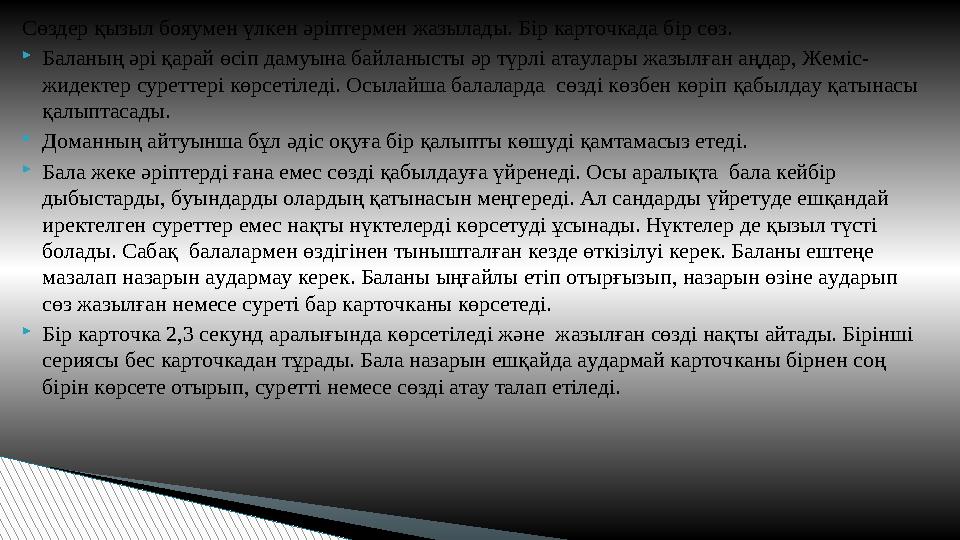 Сөздер қызыл бояумен үлкен әріптермен жазылады. Бір карточкада бір сөз. Баланың әрі қарай өсіп дамуына байланысты әр түрлі ата