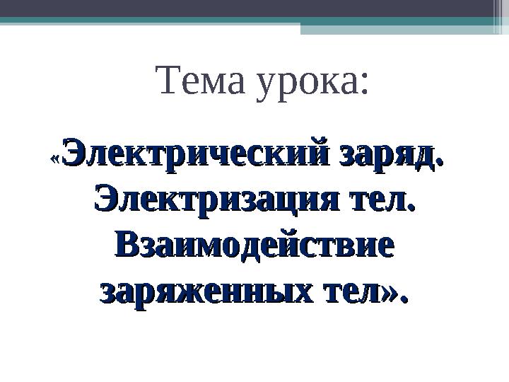 Тема урока: ««Электрический заряд. Электрический заряд. Электризация тел. Электризация тел. Взаимодействие Взаимодейст