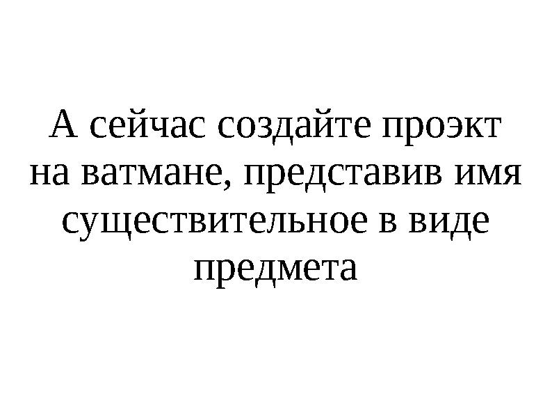 А сейчас создайте проэкт на ватмане, представив имя существительное в виде предмета