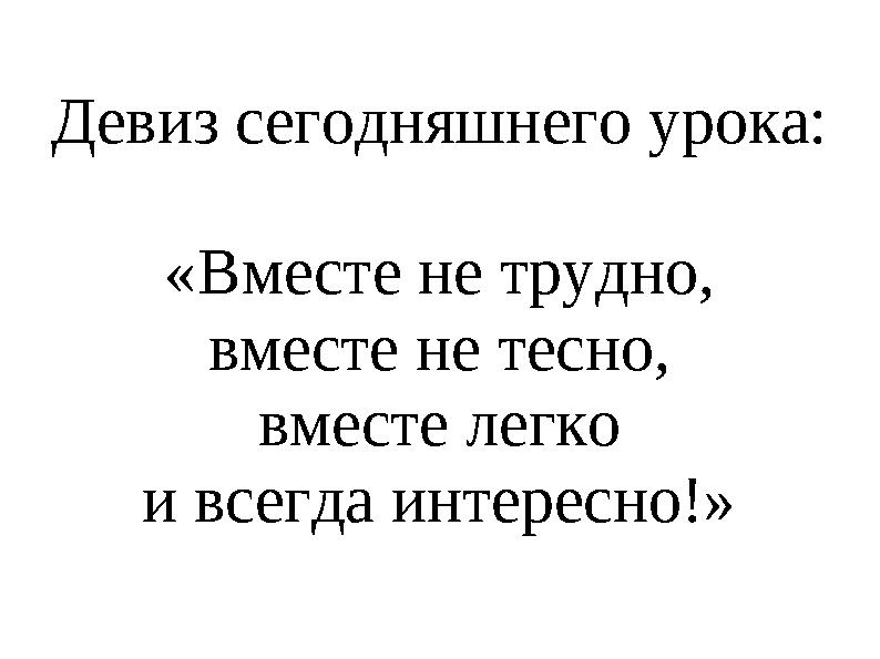 Девиз сегодняшнего урока: «Вместе не трудно, вместе не тесно, вместе легко и всегда интересно!»