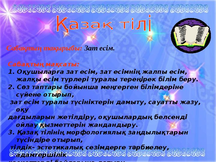 Сабақтың тақырыбы: Зат есім. Сабақтың мақсаты: 1. Оқушыларға зат есім, зат есімнің жалпы есім, жалқы есім түрлері туралы т