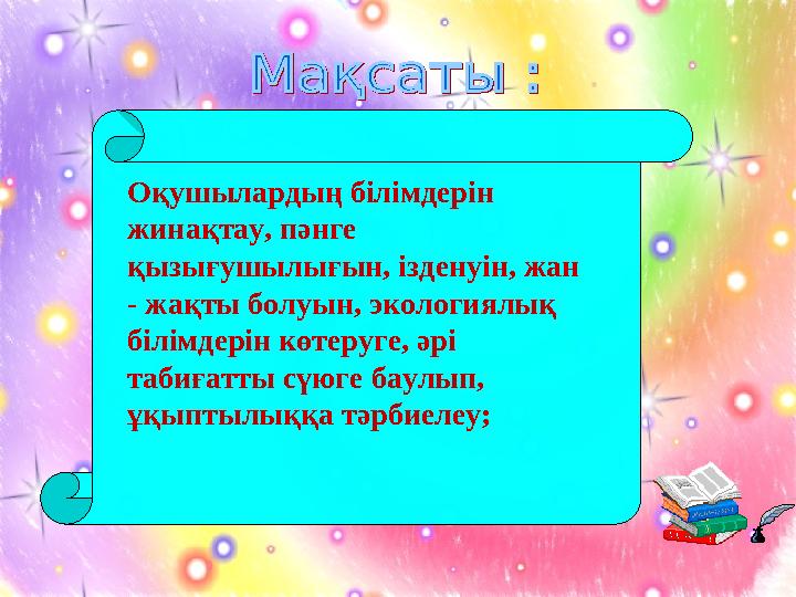 Оқушылардың білімдерін жинақтау, пәнге қызығушылығын, ізденуін, жан - жақты болуын, экологиялық білімдерін көтеруге, әрі та