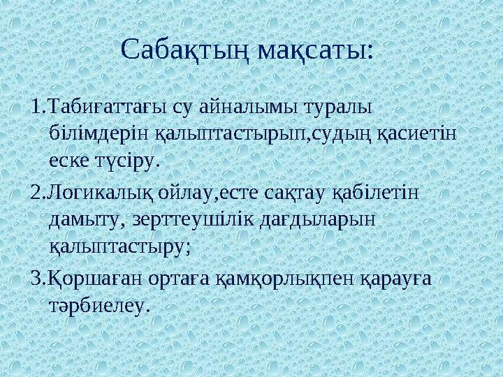 Сабақтың мақсаты: 1.Табиғаттағы су айналымы туралы білімдерін қалыптастырып,судың қасиетін еске түсіру. 2.Логикалық ойлау,ес