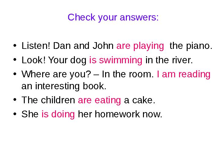 Check your answers: •Listen! Dan and John are playing the piano. •Look! Your dog is swimming in the river. •Where are you? – In