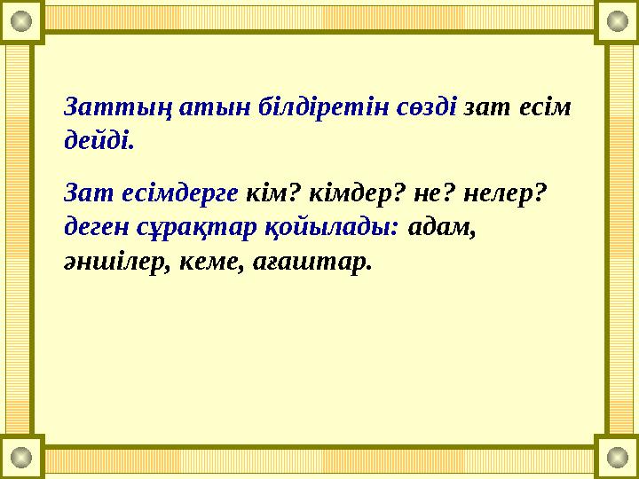 Заттың атын білдіретін сөзді зат есім дейді. Зат есімдерге кім? кімдер? не? нелер? деген сұрақтар қойылады: адам, әншілер, к
