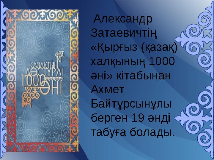 Александр Затаевичтің «Қырғыз (қазақ) халқының 1000 әні» кітабынан Ахмет Байтұрсынұлы берген 19 әнді табуға болады.