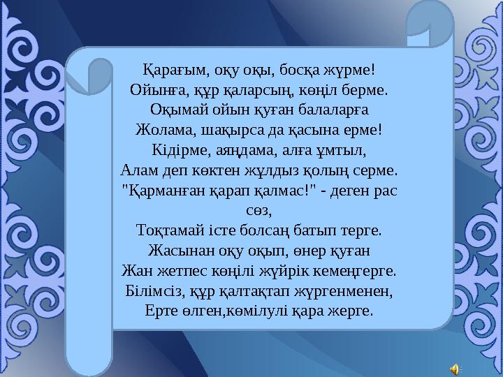 Қарағым, оқу оқы, босқа жүрме! Ойынға, құр қаларсың, көңіл берме. Оқымай ойын қуған балаларға Жолама, шақырса да қасына ерме! Кі