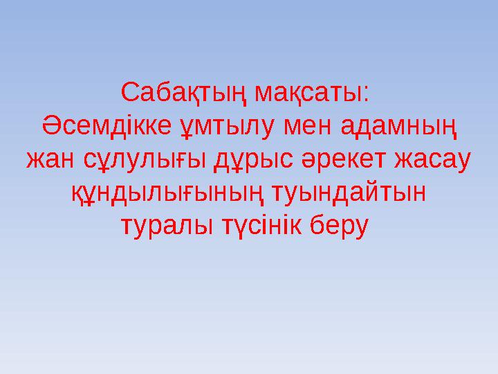 Сабақтың мақсаты: Әсемдікке ұмтылу мен адамның жан сұлулығы дұрыс әрекет жасау құндылығының туындайтын туралы түсінік беру