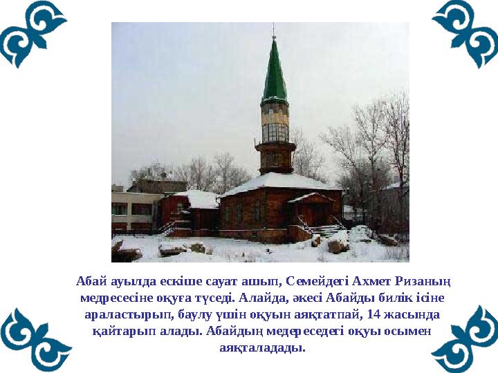 Абай ауылда ескіше сауат ашып, Семейдегі Ахмет Ризаның медресесіне оқуға түседі. Алайда, әкесі Абайды билік ісіне араласт