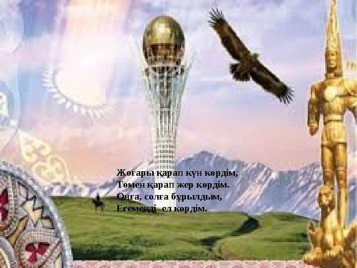 Жоғары қарап күн көрдім, Төмен қарап жер көрдім. Оңға, солға бұрылдым, Егеменді ел көрдім.