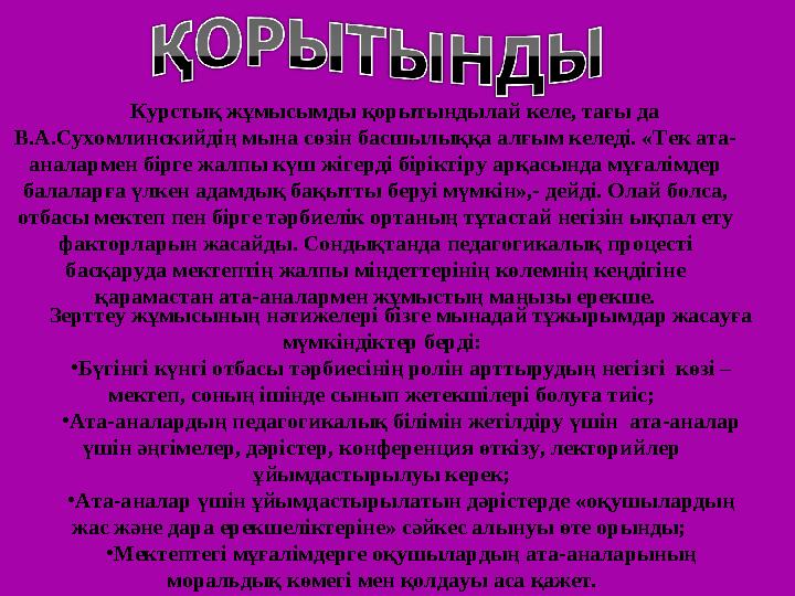 Курстық жұмысымды қорытындылай келе, тағы да В.А.Сухомлинскийдің мына сөзін басшылыққа алғым келеді. «Тек ата- аналармен бірге