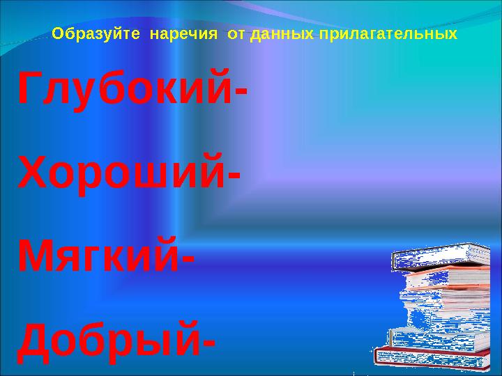 Глубокий- Хороший- Мягкий- Добрый- Образуйте наречия от данных прилагательных