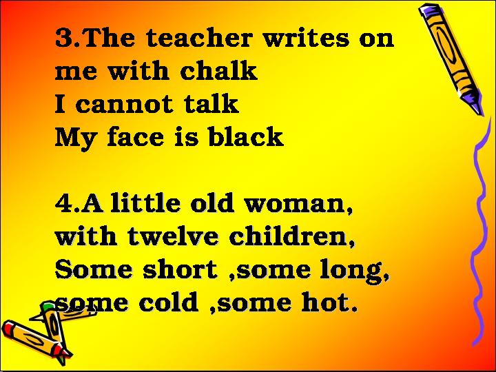3.The teacher writes on me with chalk I cannot talk My face is black 4.A little old woman, A little old woman, with twelve chi