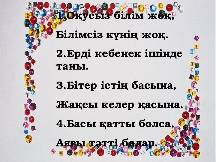 1.Оқусыз білім жоқ, Білімсіз күнің жоқ. 2.Ерді кебенек ішінде таны. 3.Бітер істің басына, Жақсы келер қасына. 4.Басы қатты бол