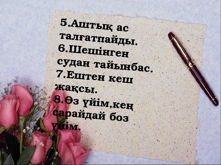 5.Аштық ас талғатпайды. 6.Шешінген судан тайынбас. 7.Ештен кеш жақсы. 8.Өз үйім,кең сарайдай боз үйім.