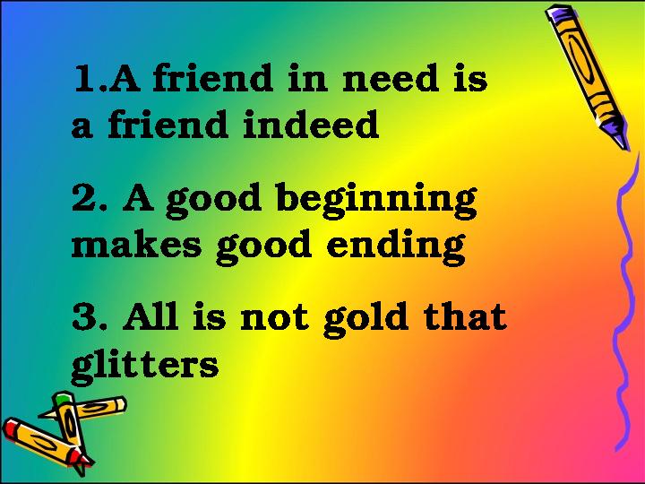 1.A friend in need is a friend indeed 2. A good beginning makes good ending 3. All is not gold that glitters