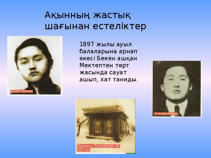 1897 жылы ауыл балаларына арнап әкесі Бекен ашқан Мектептен төрт жасында сауат ашып, хат таниды. Ақынның жастық шағынан