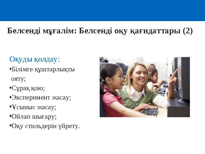 Белсенді мұғалім: Белсенді оқу қағидаттары (2) Оқуды қолдау: •Білімге құштарлықты ояту; •Сұрақ қою; •Эксперимент жасау; •Ұсыны