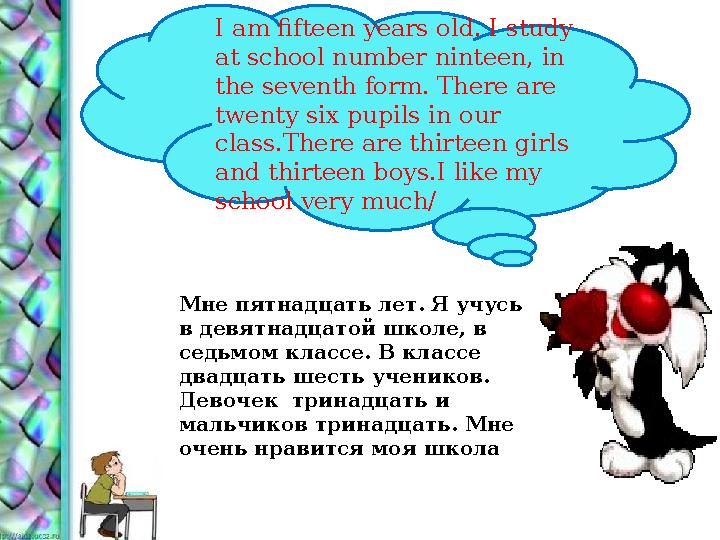 Мне пятнадцать лет. Я учусь в девятнадцатой школе, в седьмом классе. В классе двадцать шесть учеников. Девочек тринадцать и