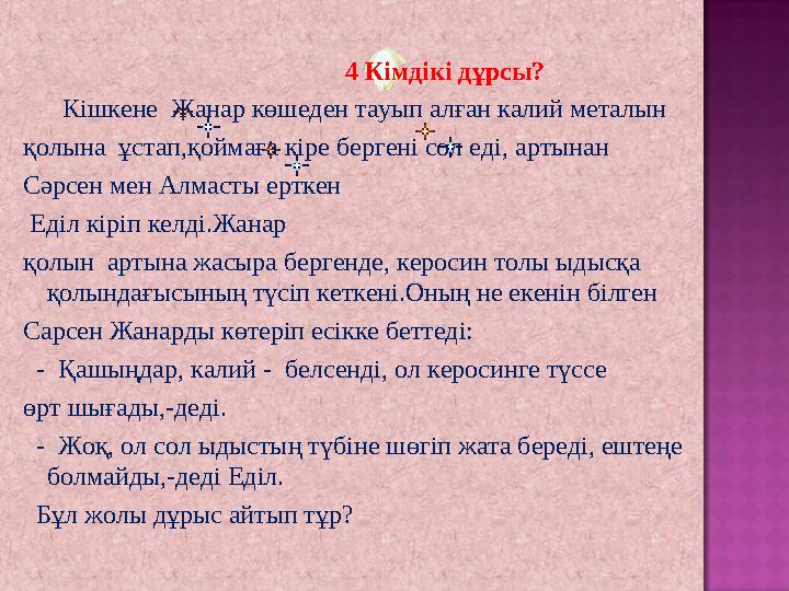 4 Кімдікі дұрсы? Кішкене Жанар көшеден тауып алған калий металын қолына ұстап,қоймаға кіре бергені сол еді, а