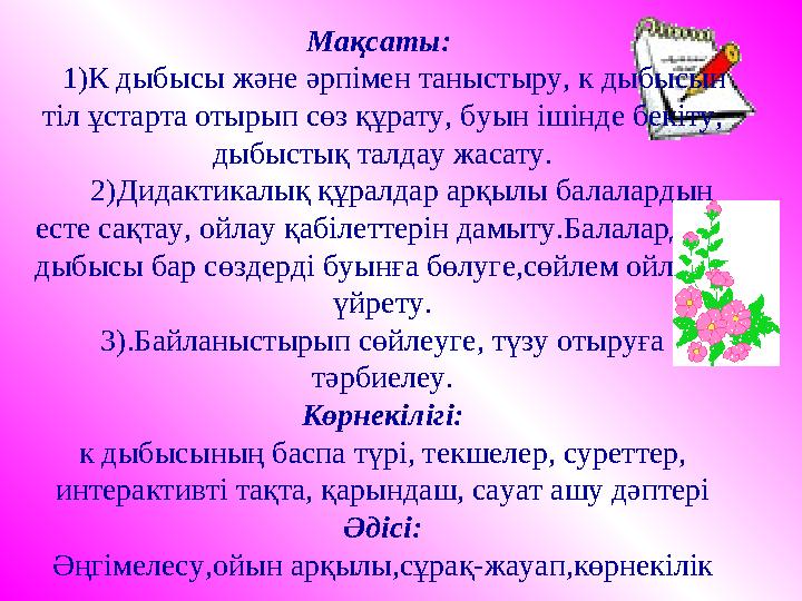 Мақсаты: 1)К дыбысы және әрпімен таныстыру, к дыбысын тіл ұстарта отырып сөз құрату, буын ішінде бекіту, дыбыстық талдау ж