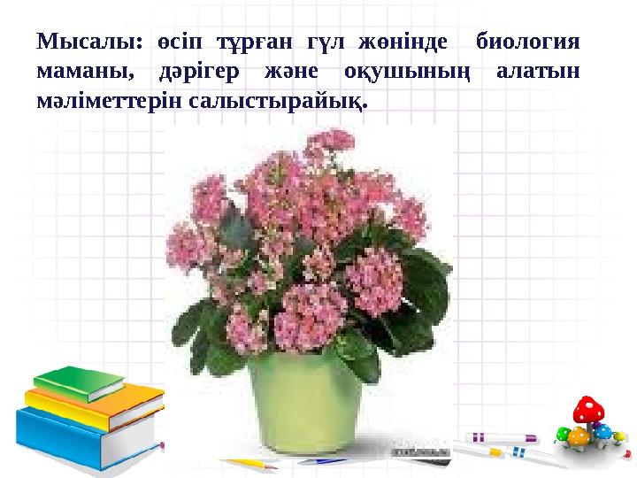 Мысалы: өсіп тұрған гүл жөнінде биология маманы, дәрігер және оқушының алатын мәліметтерін салыстырайық.