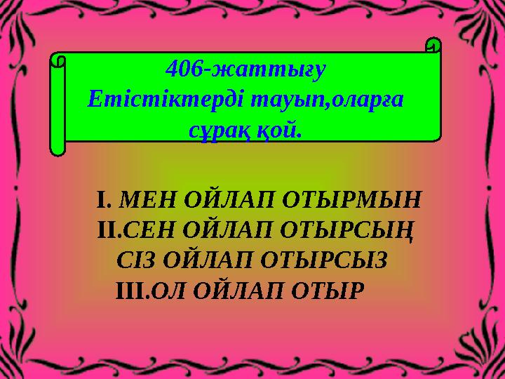406-жаттығу Етістіктерді тауып,оларға сұрақ қой. I. МЕН ОЙЛАП ОТЫРМЫН II.СЕН ОЙЛАП ОТЫРСЫ Ң СІЗ ОЙЛАП ОТ
