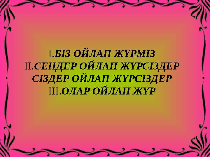 I.БІЗ ОЙЛАП ЖҮРМІЗ II.СЕНДЕР ОЙЛАП ЖҮРСІЗДЕР СІЗДЕР ОЙЛАП ЖҮРСІЗДЕР III.ОЛАР ОЙЛАП ЖҮР