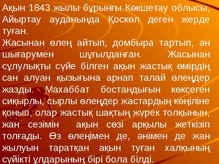 Ақын 1843 жылы бұрынғы Көкшетау облысы, Айыртау ауданында Қоскөл деген жерде туған. Жасынан өлең айтып, домбыра тартып,