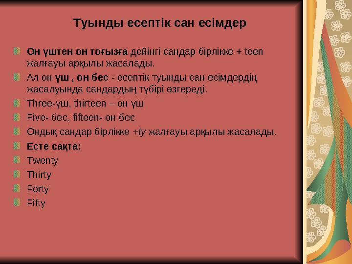 Туынды есептік сан есімдер Он үштен он тоғызға дейінгі сандар бірлікке + teen жалғауы арқылы жасалады. Ал он үш , он бес - есеп