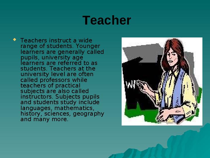 Teacher Teachers instruct a wide range of students. Younger learners are generally called pupils, university age learners