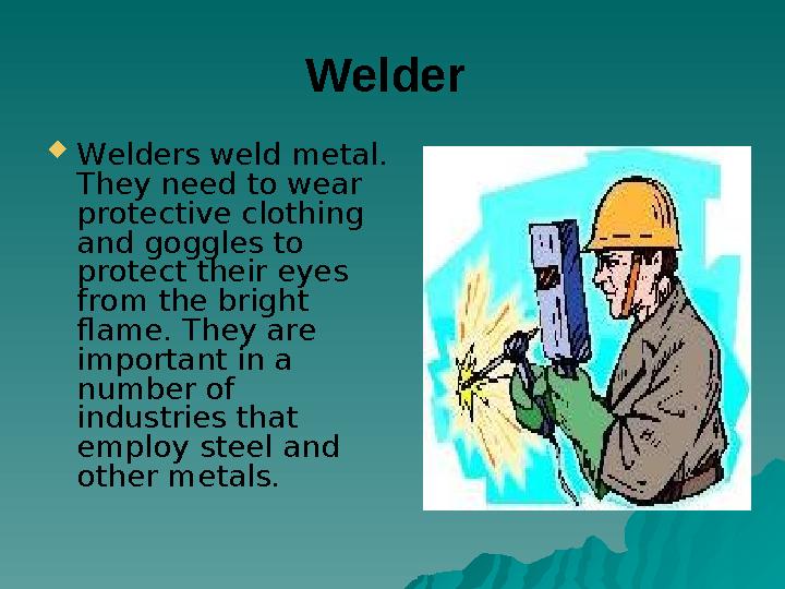 Welder Welders weld metal. They need to wear protective clothing and goggles to protect their eyes from the bright flame