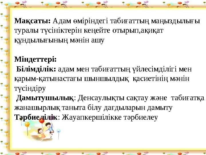 Мақсаты: Адам өміріндегі табиғаттың маңыздылығы туралы түсініктерін кеңейте отырып,ақиқат құндылығының мәнін ашу Міндеттері: