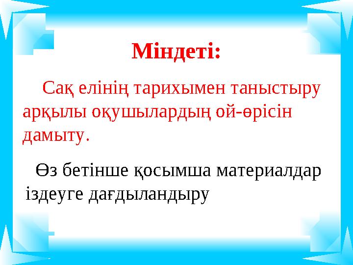 Міндеті: Сақ елінің тарихымен таныстыру арқылы оқушылардың ой-өрісін дамыту. Өз бетінше қосымша материалдар іздеуге