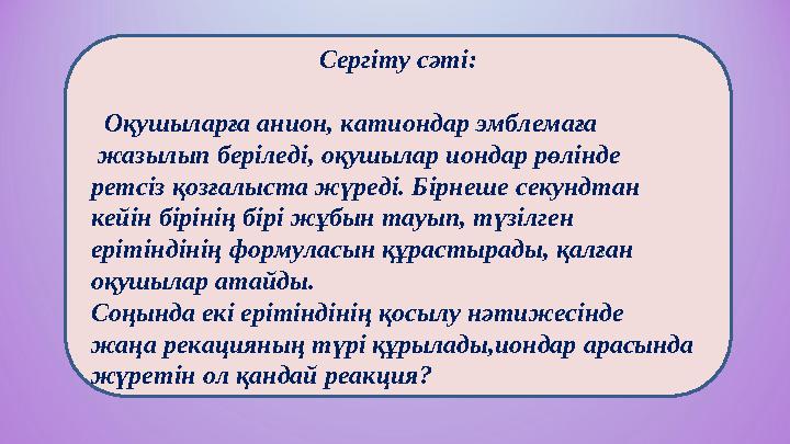 Сергіту сәті: Оқушыларға анион, катиондар эмблемаға жазылып беріледі, оқушылар иондар рөлінде ретсіз қозғалыста жүреді. Бі