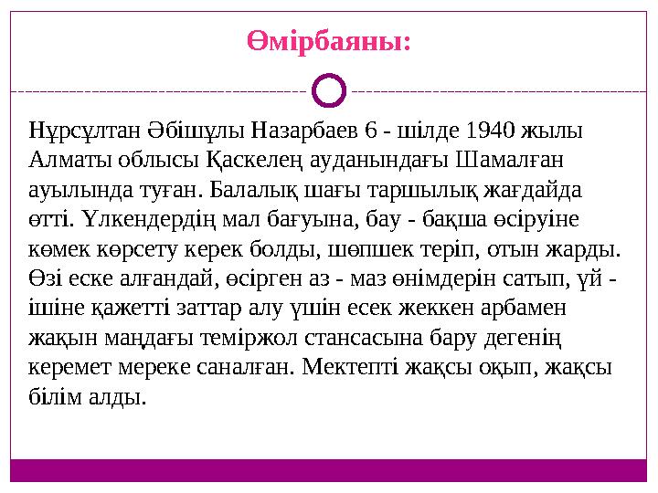 Өмірбаяны: Нұрсұлтан Әбішұлы Назарбаев 6 - шілде 1940 жылы Алматы облысы Қаскелең ауданындағы Шамалған ауылында туған. Балалық