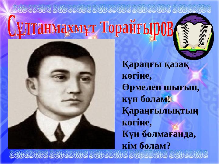 . Қараңғы қазақ көгіне, Өрмелеп шығып, күн болам! Қараңғылықтың көгіне, Күн болмағанда, кім болам?