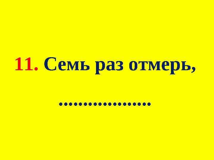 11. Семь раз отмерь, ...................