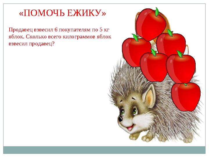 «ПОМОЧЬ ЕЖИКУ» Продавец взвесил 6 покупателям по 5 кг яблок. Сколько всего килограммов яблок взвесил продавец?