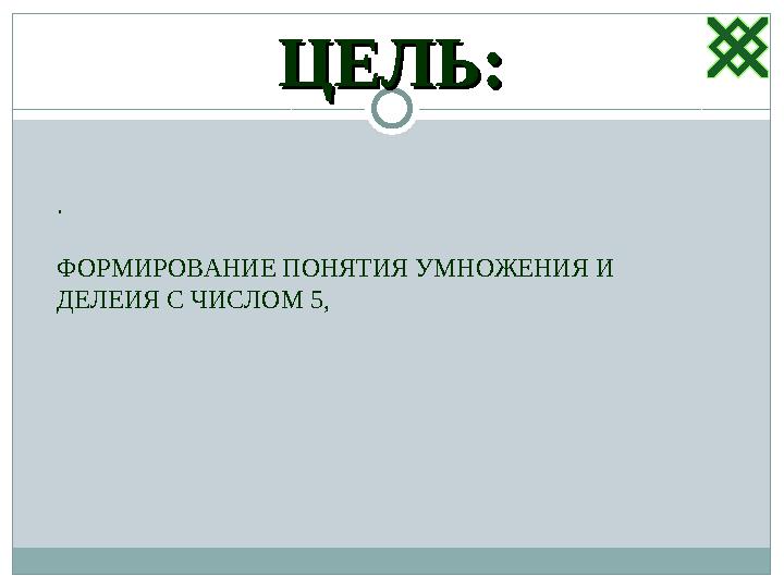 ЦЕЛЬ:ЦЕЛЬ: . ФОРМИРОВАНИЕ ПОНЯТИЯ УМНОЖЕНИЯ И ДЕЛЕИЯ С ЧИСЛОМ 5,