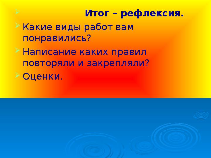  Итог – рефлексия.  Какие виды работ вам понравились?  Написание каких правил повторяли и закрепляли? 