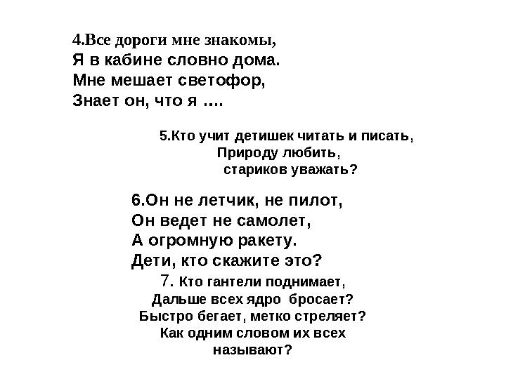 4.Все дороги мне знакомы, Я в кабине словно дома. Мне мешает светофор, Знает он, что я …. 5.Кто учит детишек читать и писать,