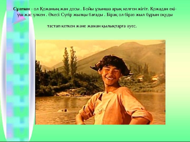 Сұлтан - ол Қожаның жан досы . Бойы ұзынша арық келген жігіт. Қожадан екі- үш жас үлкен . Әкесі Сүгір жылқы бағады . Бірақ ол б