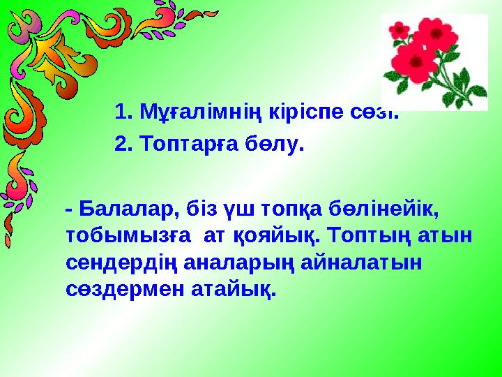 1. Мұғалімнің кіріспе сөзі. 2. Топтарға бөлу. - Балалар, біз үш топқа бөлінейік, тобымызға ат қояйық. Т