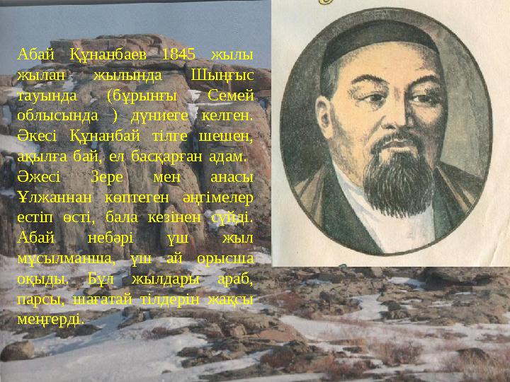 Абай Құнанбаев 1845 жылы жылан жылында Шыңғыс тауында (бұрынғы Семей облысында ) дүниеге келген. Әкесі Құнанбай тілге шешен,